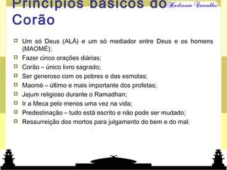 Mundo islâmicoPrincípios básicos do
Corão
 Um só Deus (ALÁ) e um só mediador entre Deus e os homens
(MAOMÉ);
 Fazer cinco orações diárias;
 Corão – único livro sagrado;
 Ser generoso com os pobres e das esmolas;
 Maomé – último e mais importante dos profetas;
 Jejum religioso durante o Ramadhan;
 Ir a Meca pelo menos uma vez na vida;
 Predestinação – tudo está escrito e não pode ser mudado;
 Ressurreição dos mortos para julgamento do bem e do mal.
 