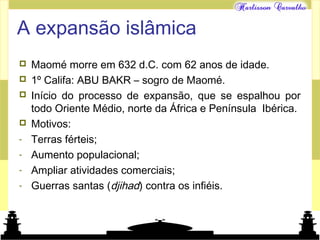 Mundo islâmico
A expansão islâmica
 Maomé morre em 632 d.C. com 62 anos de idade.
 1º Califa: ABU BAKR – sogro de Maomé.
 Início do processo de expansão, que se espalhou por
todo Oriente Médio, norte da África e Península Ibérica.
 Motivos:
- Terras férteis;
- Aumento populacional;
- Ampliar atividades comerciais;
- Guerras santas (djihad) contra os infiéis.
 
