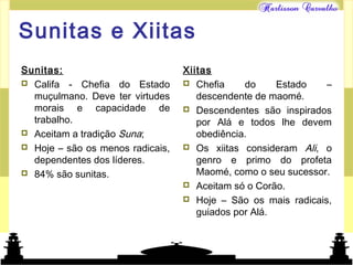 Mundo islâmico
Sunitas e Xiitas
Sunitas:
 Califa - Chefia do Estado
muçulmano. Deve ter virtudes
morais e capacidade de
trabalho.
 Aceitam a tradição Suna;
 Hoje – são os menos radicais,
dependentes dos líderes.
 84% são sunitas.
Xiitas
 Chefia do Estado –
descendente de maomé.
 Descendentes são inspirados
por Alá e todos lhe devem
obediência.
 Os xiitas consideram Ali, o
genro e primo do profeta
Maomé, como o seu sucessor.
 Aceitam só o Corão.
 Hoje – São os mais radicais,
guiados por Alá.
 
