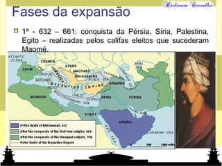Mundo islâmico
Fases da expansão
 1ª - 632 – 661: conquista da Pérsia, Síria, Palestina,
Egito – realizadas pelos califas eleitos que sucederam
Maomé.
 