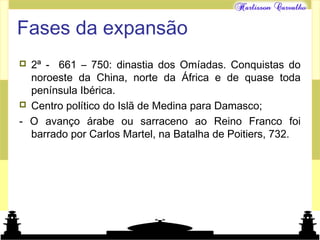 Mundo islâmico
Fases da expansão
 2ª - 661 – 750: dinastia dos Omíadas. Conquistas do
noroeste da China, norte da África e de quase toda
península Ibérica.
 Centro político do Islã de Medina para Damasco;
- O avanço árabe ou sarraceno ao Reino Franco foi
barrado por Carlos Martel, na Batalha de Poitiers, 732.
 