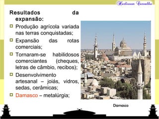 Mundo islâmico
Resultados da
expansão:
 Produção agrícola variada
nas terras conquistadas;
 Expansão das rotas
comerciais;
 Tornaram-se habilidosos
comerciantes (cheques,
letras de câmbio, recibos);
 Desenvolvimento
artesanal – joiás, vidros,
sedas, cerâmicas;
 Damasco – metalúrgia;
Damasco
 