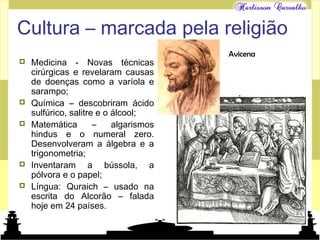 Mundo islâmico
Cultura – marcada pela religião
 Medicina - Novas técnicas
cirúrgicas e revelaram causas
de doenças como a varíola e
sarampo;
 Química – descobriram ácido
sulfúrico, salitre e o álcool;
 Matemática – algarismos
hindus e o numeral zero.
Desenvolveram a álgebra e a
trigonometria;
 Inventaram a bússola, a
pólvora e o papel;
 Língua: Quraich – usado na
escrita do Alcorão – falada
hoje em 24 países.
Avicena
 