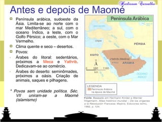 Mundo islâmico
Antes e depois de Maomé
 Península arábica, sudoeste da
Ásia. Limita-se ao norte com o
mar Mediterrâneo; a sul, com o
oceano Índico, a leste, com o
Golfo Pérsico; a oeste, com o Mar
Vermelho.
 Clima quente e seco – desertos.
 Povos:
- Árabes do litoral: sedentários,
próximos a Meca e Yathrib.
Dedicavam-se ao comércio.
- Árabes do deserto: seminômades,
próximos a oásis. Criação de
animais, saques e pilhagens.
* Povos sem unidade política. Séc.
VII uniram-se a Maomé
(islamismo)
 
