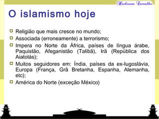 Mundo islâmico
O islamismo hoje
 Religião que mais cresce no mundo;
 Associada (erroneamente) a terrorismo;
 Impera no Norte da África, países de língua árabe,
Paquistão, Afeganistão (Talibã), Irã (República dos
Aiatolás);
 Muitos seguidores em: Índia, países da ex-Iugoslávia,
Europa (França, Grã Bretanha, Espanha, Alemanha,
etc);
 América do Norte (exceção México)
 
