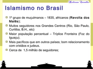 Mundo islâmico
Islamismo no Brasil
 1º grupo de muçulmanos – 1835, africanos (Revolta dos
Malês);
 Muitos seguidores nos Grandes Centros (Rio, São Paulo,
Curitiba, B.H., etc)
 Maior população percentual – Tríplice Fronteira (Foz do
Iguaçu).
 Mais pacíficos que em outros países; bom relacionamento
com cristãos e judeus.
 Cerca de 1,5 milhão de seguidores;
 