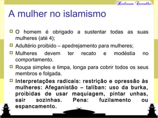 Mundo islâmico
A mulher no islamismo
 O homem é obrigado a sustentar todas as suas
mulheres (até 4);
 Adultério proibido – apedrejamento para mulheres;
 Mulheres devem ter recato e modéstia no
comportamento.
 Roupa simples e limpa, longa para cobrir todos os seus
membros e folgada.
 Interpretações radicais: restrição e opressão às
mulheres: Afeganistão – taliban: uso da burka,
proibidas de usar maquiagem, pintar unhas,
sair sozinhas. Pena: fuzilamento ou
espancamento.
 