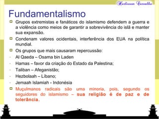 Mundo islâmico
Fundamentalismo
 Grupos extremistas e fanáticos do islamismo defendem a guerra e
a violência como meios de garantir a sobrevivência do islã e manter
sua expansão.
 Condenam valores ocidentais, interferência dos EUA na política
mundial.
 Os grupos que mais causaram repercussão:
- Al Qaeda – Osama bin Laden
- Hamas – favor da criação do Estado da Palestina;
- Taliban – Afeganistão;
- Hezbolaah – Líbano;
- Jemaah Islamiah - Indonésia
 Muçulmanos radicais são uma minoria, pois, segundo os
seguidores do islamismo – sua religião é de paz e de
tolerância.
 