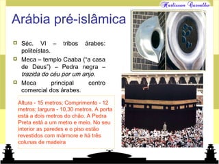 Mundo islâmico
Arábia pré-islâmica
 Séc. VI – tribos árabes:
politeístas.
 Meca – templo Caaba (“a casa
de Deus”) – Pedra negra –
trazida do céu por um anjo.
 Meca principal centro
comercial dos árabes.
Altura - 15 metros; Comprimento - 12
metros; largura - 10,30 metros. A porta
está a dois metros do chão. A Pedra
Preta está a um metro e meio. No seu
interior as paredes e o piso estão
revestidos com mármore e há três
colunas de madeira
 