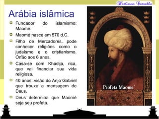 Mundo islâmico
Arábia islâmica
 Fundador do islamismo:
Maomé.
 Maomé nasce em 570 d.C.
 Filho de Mercadores, pode
conhecer religiões como o
judaísmo e o cristianismo.
Órfão aos 6 anos.
 Casa-se com Khadija, rica,
que vai financiar sua vida
religiosa.
 40 anos: visão do Anjo Gabriel
que trouxe a mensagem de
Deus.
 Deus determina que Maomé
seja seu profeta.
 