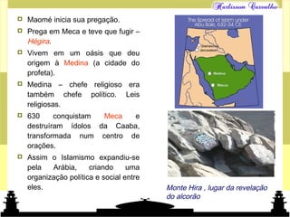 Mundo islâmico
 Maomé inicia sua pregação.
 Prega em Meca e teve que fugir –
Hégira.
 Vivem em um oásis que deu
origem à Medina (a cidade do
profeta).
 Medina – chefe religioso era
também chefe político. Leis
religiosas.
 630 conquistam Meca e
destruíram ídolos da Caaba,
transformada num centro de
orações.
 Assim o Islamismo expandiu-se
pela Arábia, criando uma
organização política e social entre
eles. Monte Hira , lugar da revelação
do alcorão
 