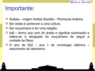Mundo islâmico
Importante:
 Árabes – origem Arábia Saudita – Península Arábica
 Ser árabe é pertencer a uma cultura.
 Ser muçulmano é ter uma religião.
 Islã – termo que vem do árabe e significa submissão e
refere-se à obrigação do muçulmano de seguir a
vontade de Deus.
 O ano de 622 – ano 1 da cronologia islâmica –
nascimento do islamismo.
 