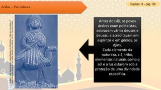 Capítulo 12 – pág. 150
Arábia – Pré-Islâmica
Antes do Islã, os povos
árabes eram politeístas,
adoravam vários deuses e
deusas, e acreditavam em
espíritos e em gênios, os
djins.
Cada elemento da
natureza, clã, tribo,
elementos naturais como o
sol e a luz estavam sob a
proteção de uma divindade
específica.
Imagem:Autordesconhecido,disponibilizadoporSibiriachka./Allatemumcamelo.O
baixo-relevodacidadedeTaif,ArábiaSaudita,porvoltade100dC/DomínioPúblico.
 