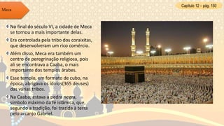Capítulo 12 – pág. 150
Meca
No final do século VI, a cidade de Meca
se tornou a mais importante delas.
Era controlada pela tribo dos coraixitas,
que desenvolveram um rico comércio.
Além disso, Meca era também um
centro de peregrinação religiosa, pois
ali se encontrava a Caaba, o mais
importante dos templos árabes.
Esse templo, em formato de cubo, na
época, abrigava os ídolos(365 deuses)
das várias tribos.
Na Caaba, estava a pedra negra,
símbolo máximo da fé islâmica, que,
segundo a tradição, foi trazida à terra
pelo arcanjo Gabriel.
 