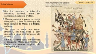 Capítulo 12 – pág. 150
Arábia Islâmica
Um dos membros da tribo dos
coraixitas, Maomé, entra em
contato com judeus e cristãos.
Maomé começa a pregar a crença
monoteísta, o que fez com que ele
fosse expulso de Meca; é a Hégira,
ou fuga.
Ele passa a morar em Yatreb
(Medina), em 622, onde é bem
recebido e seus ensinamentos são
aceitos.
Em 630, Maomé lidera um exército
e conquista Meca, convertendo a
Caaba em centro religioso de
adoração a Alá.
Imagem: Yahyâ ibn Mahmûd al-Wâsitî / Caravana dos
peregrinos em Ramleh (31 Maqamat), 1236-1237 d.C,
Departamento de Manuscritos Orientais – Biblioteca
Nacional da França / Domínio Público.
 