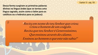 Dessa forma surgiram as primeiras palavras
divinas na língua árabe (que se tornou uma
língua sagrada, assim como o latim para os
católicos ou o hebraico para os judeus):
Capítulo 12 – pág. 150
“RecitaemnomedoteuSenhorquecriou;
Criouohomemdeumcoágulo.
RecitaqueteuSenhoréGenerosíssimo,
Queensinouatravésdocálamo,
Ensinouaohomemoqueestenãosabia!”
 