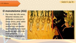 Capítulo 12 – pág. 150
A fé Islâmica
O monoteísmo (Alá)
Por mais de três anos,
Maomé relutou em
defender a crença no
Deus único, pois sabia
que as tribos não
aceitariam um poder
que fosse maior e que
pudesse agir além de
suas próprias
condutas religiosas e
éticas.
 