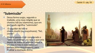 Capítulo 12 – pág. 150
A fé Islâmica
“Submissão”
Dessa forma surgiu, segundo a
tradição, uma nova religião que se
chamou Islã (ou islamismo), que em
português significa “submissão”.
O seguidor do Islã se
chama muslin (ou muçulmano), “fiel,
crente”.
Maomé passou a ser considerado o
“selo dos profetas”, ou seja, o que veio
depois de todos os profetas judeus e
cristãos (Cristo é visto como um
profeta pelos muçulmanos), para
finalizar a revelação divina.
 