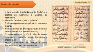 Capítulo 12 – pág. 150
Alcorão: o livro sagrado
o livro sagrado é o Corão, ou “Al Corão”, e o
profeta do islamismo é Maomé, ou
Mohamed;
Al Corão, “a leitura”, ou “a palavra”.
É o livro sagrado dos muçulmanos junto com
a Suna.
No Corão estão os principais ensinamentos e
revelações feitas a Maomé por Alá;
Os ensinamentos do Corão são de ordem
religiosa e, também, social, formando a
sharia, a lei.
Muitos elementos do Antigo e Novo
Testamento fazem parte do Corão. Imagem: Autor desconhecido, disponobilizado por DrFO.Jr.Tn /
Um manuscrito do Alcorão que contém parte de Sura III no script
da Andaluzia. Hégira século 5 - 11 º século dC / Domínio Público.
 