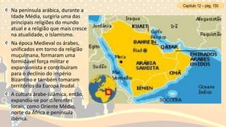 Na península arábica, durante a
Idade Média, surgiria uma das
principais religiões do mundo
atual e a religião que mais cresce
na atualidade, o Islamismo.
Na época Medieval os árabes,
unificados em torno da religião
muçulmana, formaram uma
formidável força militar e
expansionista e contribuíram
para o declínio do império
Bizantino e também tomaram
territórios da Europa feudal.
A cultura árabe-islâmica, então,
expandiu-se por diferentes
locais, como Oriente Médio,
norte da África e península
ibérica.
Capítulo 12 – pág. 150
 