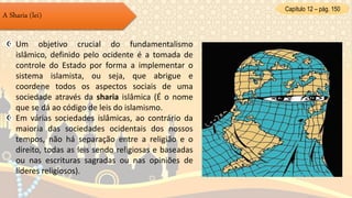 Capítulo 12 – pág. 150
A Sharia (lei)
Um objetivo crucial do fundamentalismo
islâmico, definido pelo ocidente é a tomada de
controle do Estado por forma a implementar o
sistema islamista, ou seja, que abrigue e
coordene todos os aspectos sociais de uma
sociedade através da sharia islâmica (É o nome
que se dá ao código de leis do islamismo.
Em várias sociedades islâmicas, ao contrário da
maioria das sociedades ocidentais dos nossos
tempos, não há separação entre a religião e o
direito, todas as leis sendo religiosas e baseadas
ou nas escrituras sagradas ou nas opiniões de
líderes religiosos).
 