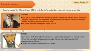 Capítulo 12 – pág. 150
A divisão do Islamismo
Após a morte de Maomé, em 632, a religião sofreu divisões. As mais destacadas são:
Sunitas:
• Para eles, o sucessor de Maomé deveria ser o califa, exemplo em virtudes morais, com honra,
respeito, trabalho, mas que deveria ser muito humilde ao reconhecer suas falhas em ações.
Devem ser fiéis ao Corão e também ao Suna.
• Os sunitas representam a facção “liberal” do islã.
Xiitas:
• para eles, o chefe do estado islâmico deveria ser descendente legítimo de Maomé, o imã.
• O imã (ou imame) é inspirado diretamente por Alá, sua palavra é inquestionável.
• Aceitam apenas o Corão.
• São encontrados principalmente no Irã e Iêmen.
 