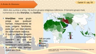 Capítulo 12 – pág. 150
A divisão do Islamismo
Além dos sunitas e xiitas, há outros grupos religiosos islâmicos. O terceiro grupo mais
numeroso é o dos kharijitas, ou ibaditas:
kharijitas: esse grupo
prega que qualquer
homem, independente de
suas origens familiares,
pode ser um líder dentro
da comunidade islâmica.
O que os ibaditas pregam
é completamente
contrário ao que os
sunitas e xiitas
consideram como padrão.
A maioria dos ibaditas
vivem em Omã. Imagem: Baba66, NNW. / Islã por pais. Mapa do mundo das áreas de maioria muçulmana. / GNU Free
Documentation License.
Islã por país:
Sunitas
Xiitas
Ibadis
 
