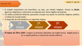 Capítulo 12 – pág. 150
Expansão árabe
O estado muçulmano era teocrático, ou seja, um estado religioso. Graças às jihads
(guerras religiosas), o islamismo se expandiu por várias regiões do planeta.
Os califas sucederam Maomé, passando a ocupar seu posto no controle religioso, político
e militar do mundo árabe.
A expansão do islã obedeceu as seguintes etapas:
1ª.
etapa
2ª.
etapa
3ª.
etapa
1ª etapa: de 632 a 661 – os sucessores de Maomé, os califas, conquistaram a Pérsia, a
Síria, a Palestina e o Egito.
2ª etapa: de 661 a 750) – os califas Omíadas dominaram a política, transferindo a
capital para Damasco, na Síria.
- O poder passou a ser hereditário; os califas passaram a agir como monarcas
absolutistas.
- Nesse período, foram conquistados territórios na China, norte da África, e quase toda
a Península Ibérica, na Europa.
3ª etapa: de 750 a 1258 – surgem as dinastias abássidas, de origem persa. Bagdá passa a
ser a capital política e cultural do mundo islâmico.
 