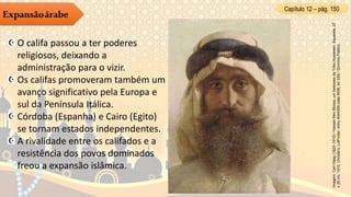Capítulo 12 – pág. 150
Expansãoárabe
O califa passou a ter poderes
religiosos, deixando a
administração para o vizir.
Os califas promoveram também um
avanço significativo pela Europa e
sul da Península Itálica.
Córdoba (Espanha) e Cairo (Egito)
se tornam estados independentes.
A rivalidade entre os califados e a
resistência dos povos dominados
freou a expansão islâmica.
Imagem:CarlHaag(1820–1915)/HassanBenMoosa,umbedoweedaTriboHowareen.Aquarela,37
x26cm,1915,Christie's,LotFinder:entry4044359(sale9556,lot339)/DomínioPúblico.
 