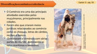 Capítulo 12 – pág. 150
Diversificaçãoeconômicaetolerância
O Comércio era uma das principais
atividades exercidas pelos
muçulmanos, principalmente nas
cidades.
Foram eles que criaram meios
jurídicos relacionados ao comércio
como os cheques, letras de câmbio,
recibos e bancos.
Dominavam o comércio com várias
partes do mundo, dominando as
rotas marítimas e terrestres.
Imagem:NasreddineDinet(1861–1929)/Cavalieràméhari,porvoltade1887,
coleçãoprivada/DomínioPúblico.
 