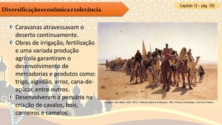 Capítulo 12 – pág. 150
Diversificaçãoeconômicaetolerância
Caravanas atravessavam o
deserto continuamente.
Obras de irrigação, fertilização
e uma variada produção
agrícola garantiram o
desenvolvimento de
mercadorias e produtos como:
trigo, algodão, arroz, cana-de-
açúcar, entre outros.
Desenvolveram a pecuária na
criação de cavalos, bois,
carneiros e camelos.
Imagem: Léon Belly (1827-1877) / Pelerins allant à la Mecque, 1861, Pintura Orientalista / Domínio Público.
 