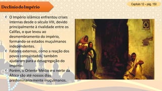 Capítulo 12 – pág. 150
DeclíniodoImpério
O Império islâmico enfrentou crises
internas desde o século VIII, devido
principalmente à rivalidade entre os
Califas, o que levou ao
desmembramento do império,
formando-se estados muçulmanos
independentes.
Fatores externos, como a reação dos
povos conquistados, também
ajudaram para a desagregação do
império.
Porém, o Oriente Médio e o norte da
África são até nossos dias
predominantemente muçulmanos.
 
