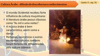 Capítulo 12 – pág. 150
CulturaÁrabe–difusãodedescobertaseconhecimentos
O mundo Ocidental recebeu forte
influência da cultura muçulmana:
A literatura árabe possui clássicos
como “As mil e uma noites”.
A música árabe é bem
característica, assim como a
dança.
Perfumes, cosméticos e outros
elementos culturais também
foram fortemente influenciados
pela cultura islâmica.
Imagem:MaxfieldParrish(1870–1966)/AliBaba,1909,ArabianNights/Domínio
Público.
 