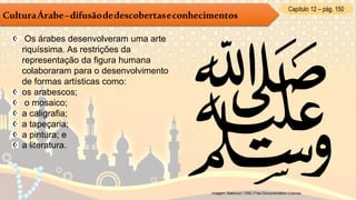 Capítulo 12 – pág. 150
CulturaÁrabe–difusãodedescobertaseconhecimentos
Os árabes desenvolveram uma arte
riquíssima. As restrições da
representação da figura humana
colaboraram para o desenvolvimento
de formas artísticas como:
os arabescos;
o mosaico;
a caligrafia;
a tapeçaria;
a pintura; e
a literatura.
Imagem: Bakkouz / GNU Free Documentation License.
 
