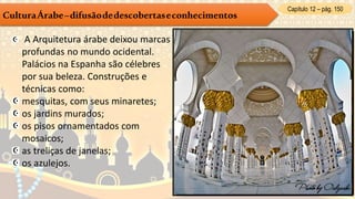 Capítulo 12 – pág. 150
CulturaÁrabe–difusãodedescobertaseconhecimentos
A Arquitetura árabe deixou marcas
profundas no mundo ocidental.
Palácios na Espanha são célebres
por sua beleza. Construções e
técnicas como:
mesquitas, com seus minaretes;
os jardins murados;
os pisos ornamentados com
mosaicos;
as treliças de janelas;
os azulejos.
 