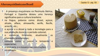 Capítulo 12 – pág. 150
AherançaislâmicanoBrasil
A presença muçulmana na Península Ibérica,
Portugal e Espanha deixou uma herança
significativa para a cultura brasileira:
na língua, palavras como: álcool, açúcar,
alicate, alface, almoxarife, xerife, Recife,
arrecife, etc.;
o açúcar e o álcool e toda a tecnologia para a
sua produção durante o período colonial;
o comércio itinerante, atualmente os
chamados prestamistas;
comidas como o cuscuz e temperos e
especiarias;
a azulejaria e o mosaico nas construções;
os cobogós.
 