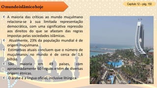 Capítulo 12 – pág. 150
Omundoislâmicohoje
A maioria das críticas ao mundo muçulmano
relaciona-se à sua limitada representação
democrática, com uma significativa repressão
aos direitos do que se afastam das regras
impostas pelas sociedades islâmicas.
Atualmente, 23% da população mundial é de
origem muçulmana.
Estimativas atuais concluem que o número de
muçulmanos no mundo é de cerca de 1,6
bilhão.
São maioria em 49 países, com
aproximadamente 60 línguas e vêm de diversas
origens étnicas.
O árabe é a língua oficial, inclusive litúrgica.
 