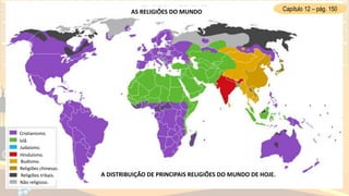AS RELIGIÕES DO MUNDO
A DISTRIBUIÇÃO DE PRINCIPAIS RELIGIÕES DO MUNDO DE HOJE.
Cristianismo.
Islã.
Judaísmo.
Hinduísmo.
Budismo.
Religiões chinesas.
Religiões tribais.
Não religioso.
Capítulo 12 – pág. 150
 