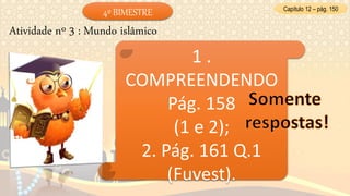 Capítulo 12 – pág. 150
Atividade nº 3 : Mundo islâmico
1 .
COMPREENDENDO
Pág. 158
(1 e 2);
2. Pág. 161 Q.1
(Fuvest).
4º BIMESTRE
 