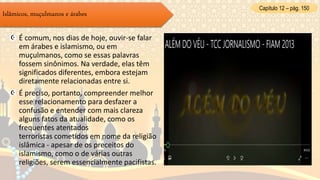 É comum, nos dias de hoje, ouvir-se falar
em árabes e islamismo, ou em
muçulmanos, como se essas palavras
fossem sinônimos. Na verdade, elas têm
significados diferentes, embora estejam
diretamente relacionadas entre si.
É preciso, portanto, compreender melhor
esse relacionamento para desfazer a
confusão e entender com mais clareza
alguns fatos da atualidade, como os
frequentes atentados
terroristas cometidos em nome da religião
islâmica - apesar de os preceitos do
islamismo, como o de várias outras
religiões, serem essencialmente pacifistas.
Islâmicos, muçulmanos e árabes
Capítulo 12 – pág. 150
 