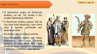 O Islamismo surgiu na Península
Arábica, no séc. VII, sendo o seu
criador Mohamed, Maomé.
A Península Arábica possui 5/6 da
sua área total desértica, com clima
seco e quente, ponteada por
pequenos oásis.
Os árabes são de origem semita.
Primitivamente, viviam em tribos
patriarcais, sem uma unidade
política; ao todo eram 300 tribos
divididas entre beduínos, nômades
e citadinos urbanos e sedentários.
Origem do Islamismo
Capítulo 12 – pág. 150
 