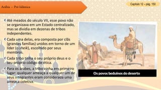 Até meados do século VII, esse povo não
se organizava em um Estado centralizado,
mas se dividia em dezenas de tribos
independentes.
Cada uma delas, era composta por clãs
(grandes famílias) unidos em torno de um
líder (o sheik), escolhido por seus
membros.
Cada tribo tinha o seu próprio deus e o
seu próprio código de ética.
Para os árabes, a tribo vinha em primeiro
lugar: qualquer ameaça a qualquer um de
seus integrantes eram considerada uma
ameaça coletiva.
Arábia – Pré-Islâmica
Capítulo 12 – pág. 150
 