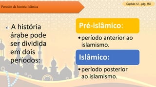 Capítulo 12 – pág. 150
Períodos da história Islâmica
A história
árabe pode
ser dividida
em dois
períodos:
Pré-islâmico:
•período anterior ao
islamismo.
Islâmico:
•período posterior
ao islamismo.
 