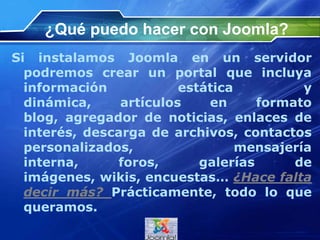 ¿Qué puedo hacer con Joomla?
Si instalamos Joomla en un servidor
podremos crear un portal que incluya
información estática y dinámica,
artículos en formato blog, agregador de
noticias, enlaces de interés, descarga de
archivos, contactos personalizados,
mensajería interna, foros, galerías de
imágenes, wikis, encuestas… ¿Hace falta
decir más? Prácticamente, todo lo que
queramos.
 