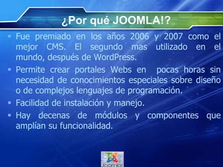 ¿Por qué JOOMLA!?
 Fue premiado en los años 2006 y 2007 como el
mejor CMS. El segundo mas utilizado en el mundo,
después de WordPress.
 Permite crear portales Webs en pocas horas sin
necesidad de conocimientos especiales sobre diseño
o de complejos lenguajes de programación.
 Facilidad de instalación y manejo.
 Hay decenas de módulos y componentes que
amplían su funcionalidad.
 