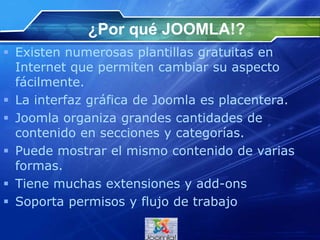 ¿Por qué JOOMLA!?
 Existen numerosas plantillas gratuitas en
Internet que permiten cambiar su aspecto
fácilmente.
 La interfaz gráfica de Joomla es placentera.
 Joomla organiza grandes cantidades de
contenido en secciones y categorías.
 Puede mostrar el mismo contenido de varias
formas.
 Tiene muchas extensiones y add-ons
 Soporta permisos y flujo de trabajo
 