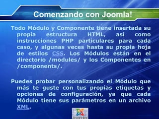 Comenzando con Joomla!
Todo Módulo y Componente tiene insertada su
propia estructura HTML, así como
instrucciones PHP particulares para cada
caso, y algunas veces hasta su propia hoja
de estilos CSS. Los Módulos están en el
directorio /modules/ y los Componentes en
/components/.
Puedes probar personalizando el Módulo que
más te guste con tus propias etiquetas y
opciones de configuración, ya que cada
Módulo tiene sus parámetros en un archivo
XML.
 