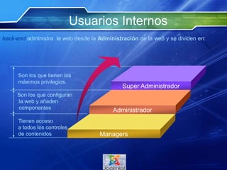 Usuarios Internos
Super Administrador
Administrador
Managers
Son los que tienen los
máximos privilegios.
Son los que configuran
la web y añaden
componentes
Tienen acceso
a todos los controles
de contenidos
back-end administra la web desde la Administración de la web y se dividen en:
 