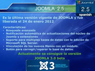 JOOMLA 2.5
Es la última versión vigente de JOOMLA y fue
liberada el 24 de enero 2012
Características:
• Búsqueda avanzada
• Notificación automática de actualizaciones del núcleo de
Joomla y extensiones
• Soporte para múltiples bases de datos con la adición de
Microsoft SQL Server.
• Vinculación de los nuevos Menús con un módulo.
• Botón para corregir/reparar la base de datos:
Actualmente se consigue la versión
JOOMLA 3.0 beta
 