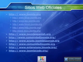 Sitios Web Oficiales
 http:// www.joomla.org
 http:// www.forge.joomla.org
 http:// www.dev.joomla.org
 http:// www.forum.joomla.org
 http:// www.help.joomla.org/
 http://www.docs.joomla.org/
 http:// www.joomlaspanish.org
 http://www.comunidadjoomla.org/
 http:// www.ayuda.joomlaspanish.org
 http:// www.comunidadjoomla.org
 http:// www.extensions.joomla.org/
 http:// www.joomlacode.org/
 